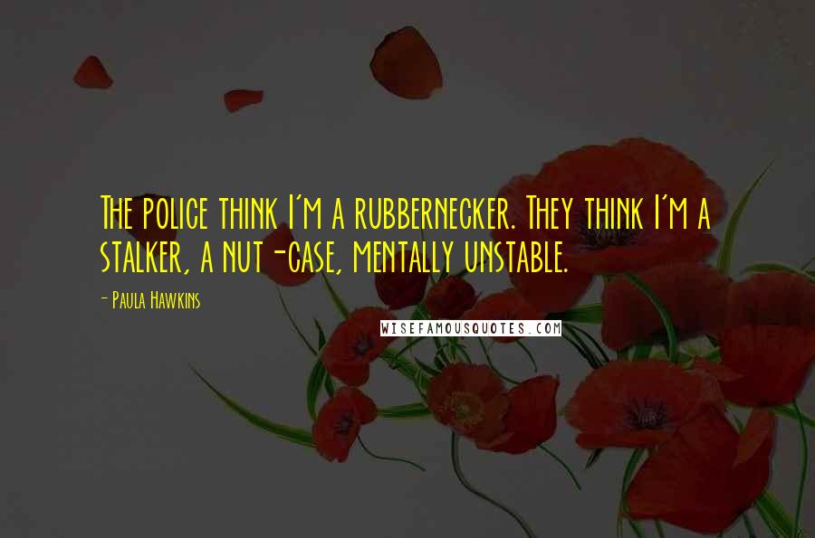 Paula Hawkins Quotes: The police think I'm a rubbernecker. They think I'm a stalker, a nut-case, mentally unstable.