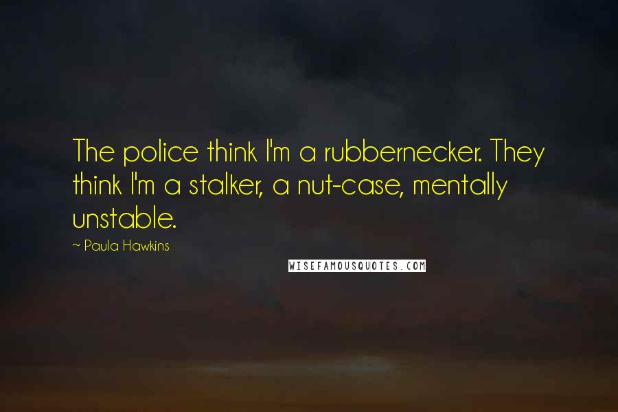 Paula Hawkins Quotes: The police think I'm a rubbernecker. They think I'm a stalker, a nut-case, mentally unstable.