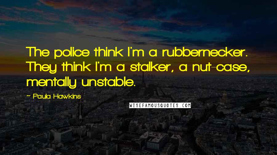 Paula Hawkins Quotes: The police think I'm a rubbernecker. They think I'm a stalker, a nut-case, mentally unstable.