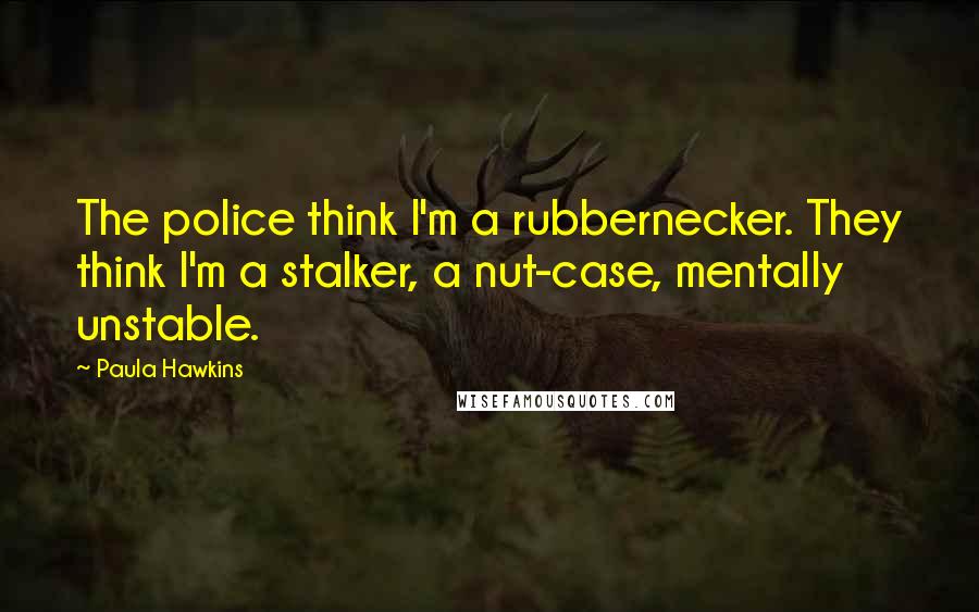 Paula Hawkins Quotes: The police think I'm a rubbernecker. They think I'm a stalker, a nut-case, mentally unstable.