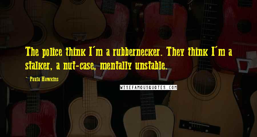 Paula Hawkins Quotes: The police think I'm a rubbernecker. They think I'm a stalker, a nut-case, mentally unstable.