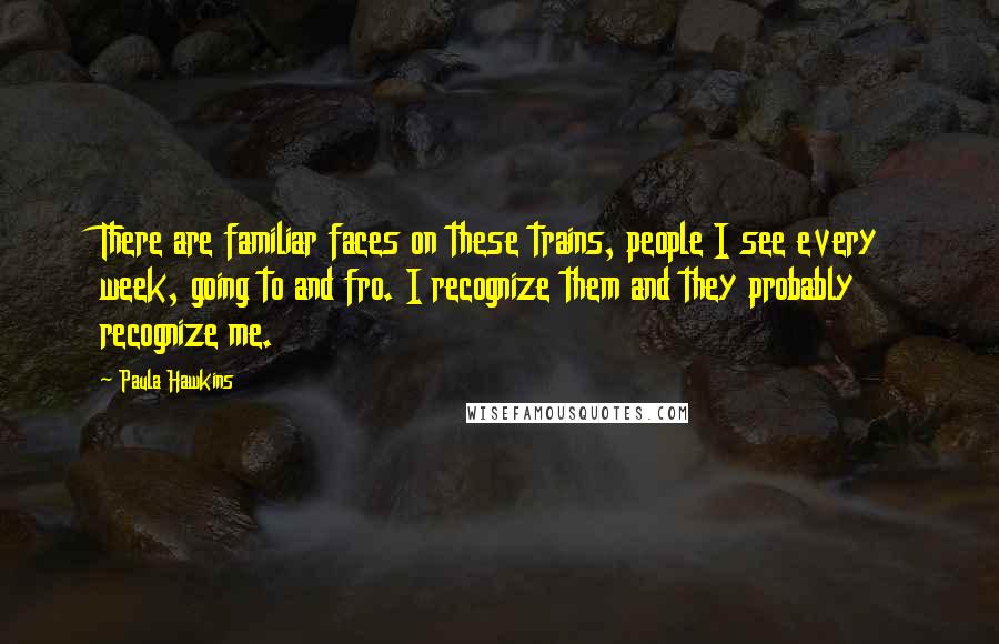 Paula Hawkins Quotes: There are familiar faces on these trains, people I see every week, going to and fro. I recognize them and they probably recognize me.