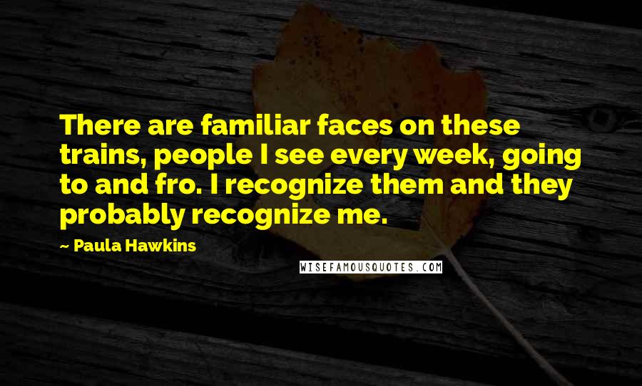 Paula Hawkins Quotes: There are familiar faces on these trains, people I see every week, going to and fro. I recognize them and they probably recognize me.