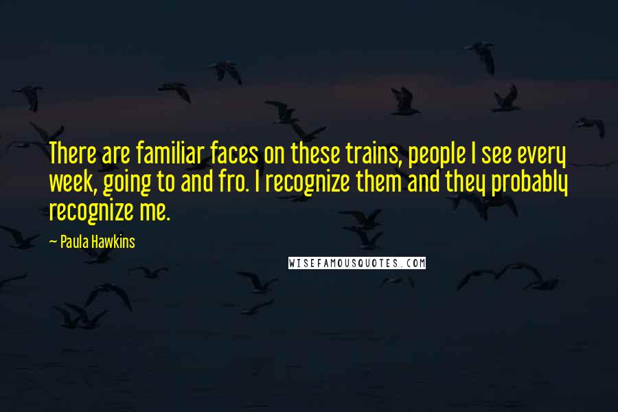 Paula Hawkins Quotes: There are familiar faces on these trains, people I see every week, going to and fro. I recognize them and they probably recognize me.