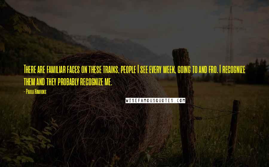 Paula Hawkins Quotes: There are familiar faces on these trains, people I see every week, going to and fro. I recognize them and they probably recognize me.