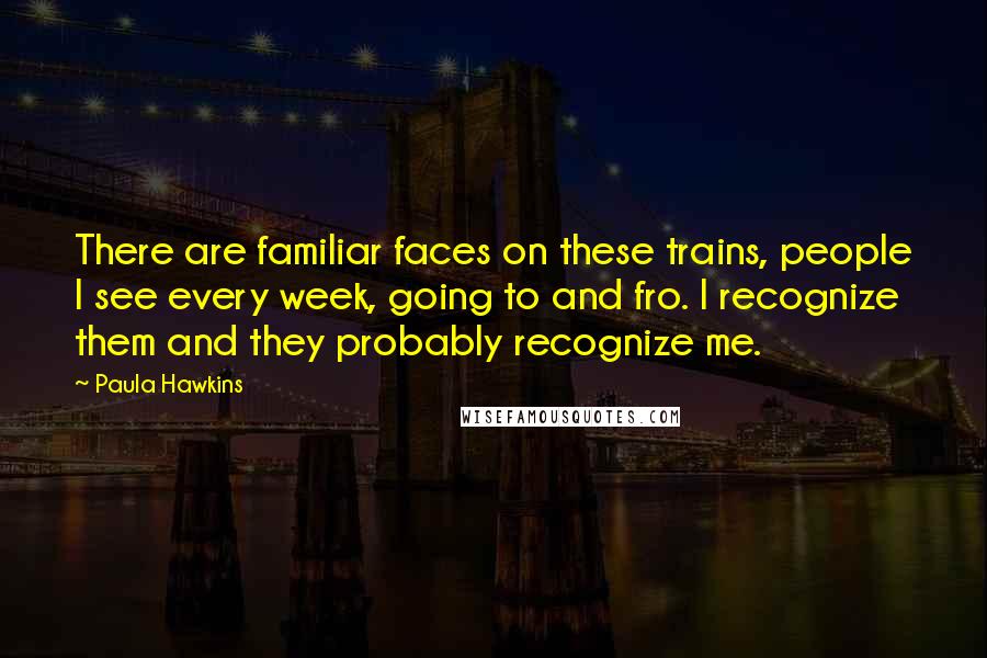 Paula Hawkins Quotes: There are familiar faces on these trains, people I see every week, going to and fro. I recognize them and they probably recognize me.