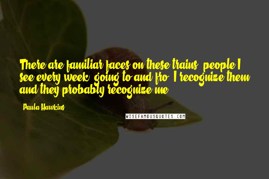 Paula Hawkins Quotes: There are familiar faces on these trains, people I see every week, going to and fro. I recognize them and they probably recognize me.