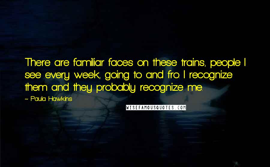 Paula Hawkins Quotes: There are familiar faces on these trains, people I see every week, going to and fro. I recognize them and they probably recognize me.