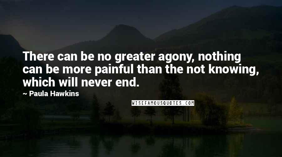 Paula Hawkins Quotes: There can be no greater agony, nothing can be more painful than the not knowing, which will never end.
