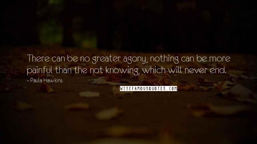 Paula Hawkins Quotes: There can be no greater agony, nothing can be more painful than the not knowing, which will never end.