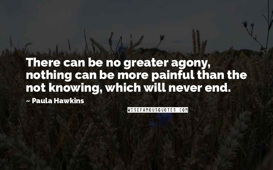 Paula Hawkins Quotes: There can be no greater agony, nothing can be more painful than the not knowing, which will never end.