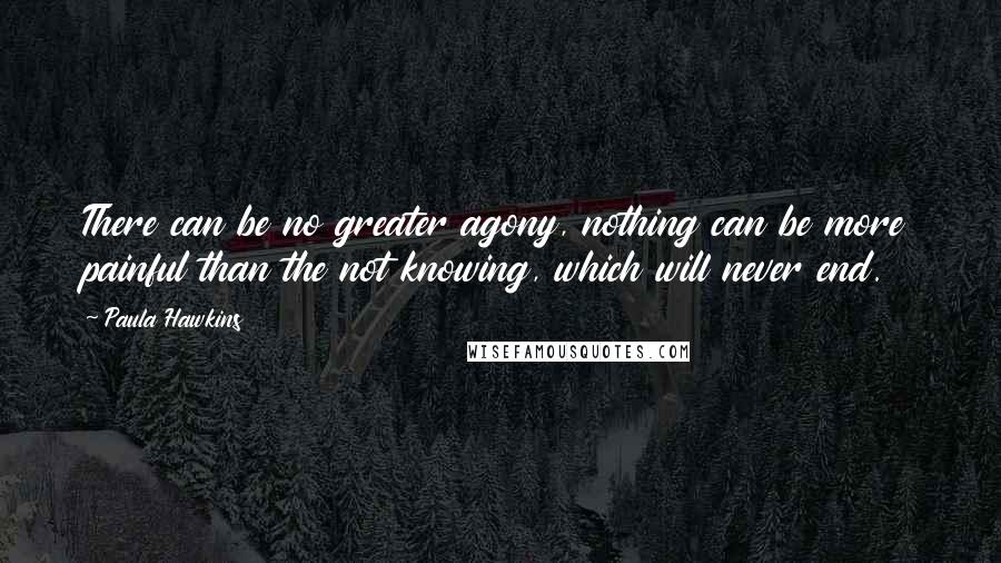 Paula Hawkins Quotes: There can be no greater agony, nothing can be more painful than the not knowing, which will never end.