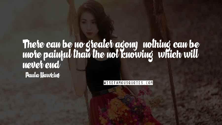 Paula Hawkins Quotes: There can be no greater agony, nothing can be more painful than the not knowing, which will never end.