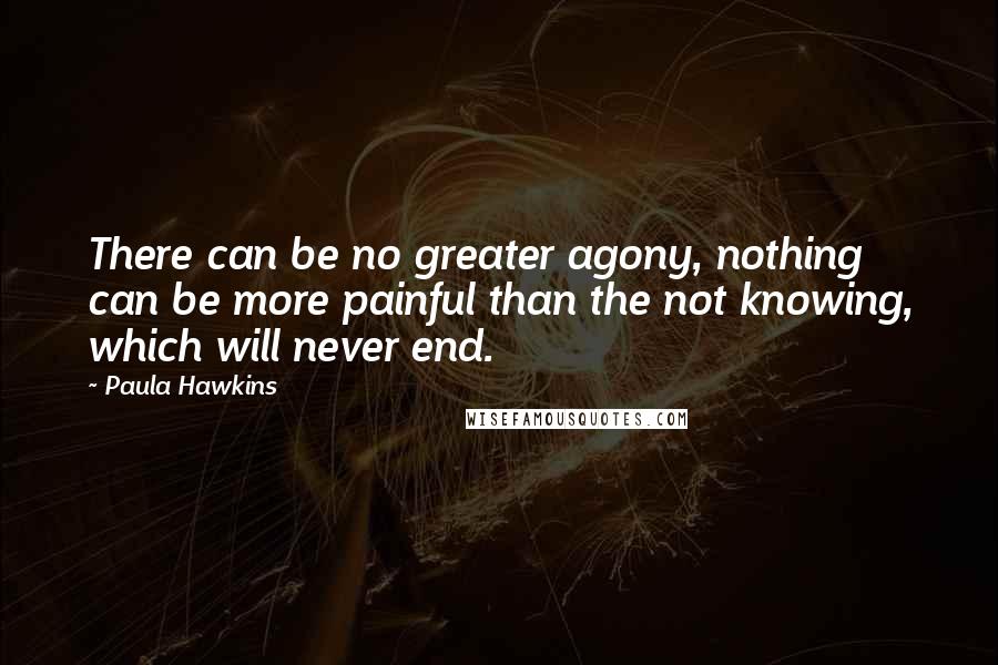 Paula Hawkins Quotes: There can be no greater agony, nothing can be more painful than the not knowing, which will never end.