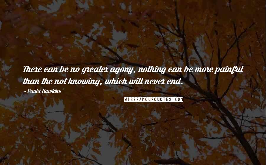 Paula Hawkins Quotes: There can be no greater agony, nothing can be more painful than the not knowing, which will never end.
