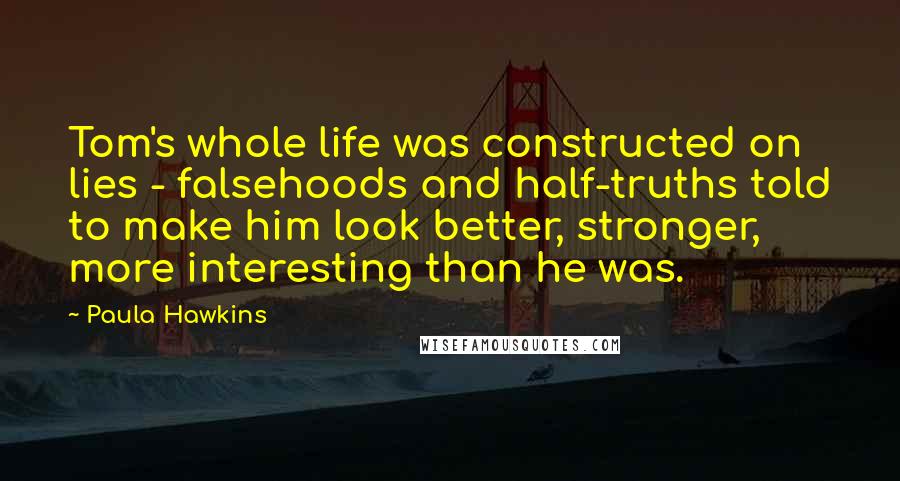 Paula Hawkins Quotes: Tom's whole life was constructed on lies - falsehoods and half-truths told to make him look better, stronger, more interesting than he was.