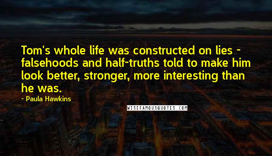 Paula Hawkins Quotes: Tom's whole life was constructed on lies - falsehoods and half-truths told to make him look better, stronger, more interesting than he was.