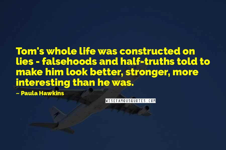 Paula Hawkins Quotes: Tom's whole life was constructed on lies - falsehoods and half-truths told to make him look better, stronger, more interesting than he was.