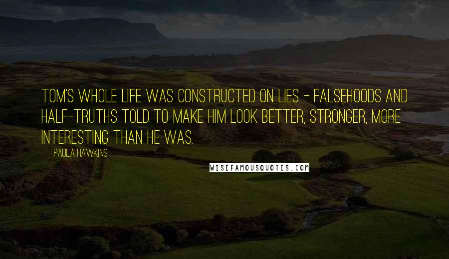 Paula Hawkins Quotes: Tom's whole life was constructed on lies - falsehoods and half-truths told to make him look better, stronger, more interesting than he was.