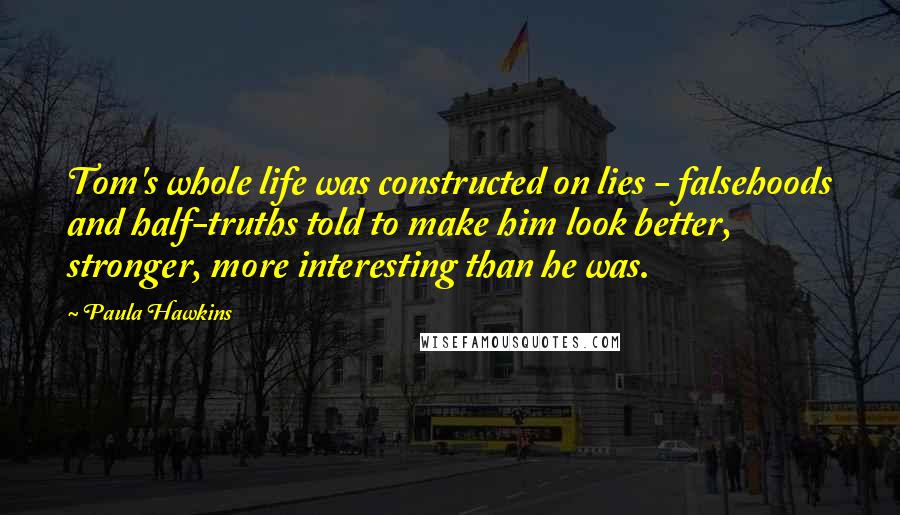 Paula Hawkins Quotes: Tom's whole life was constructed on lies - falsehoods and half-truths told to make him look better, stronger, more interesting than he was.