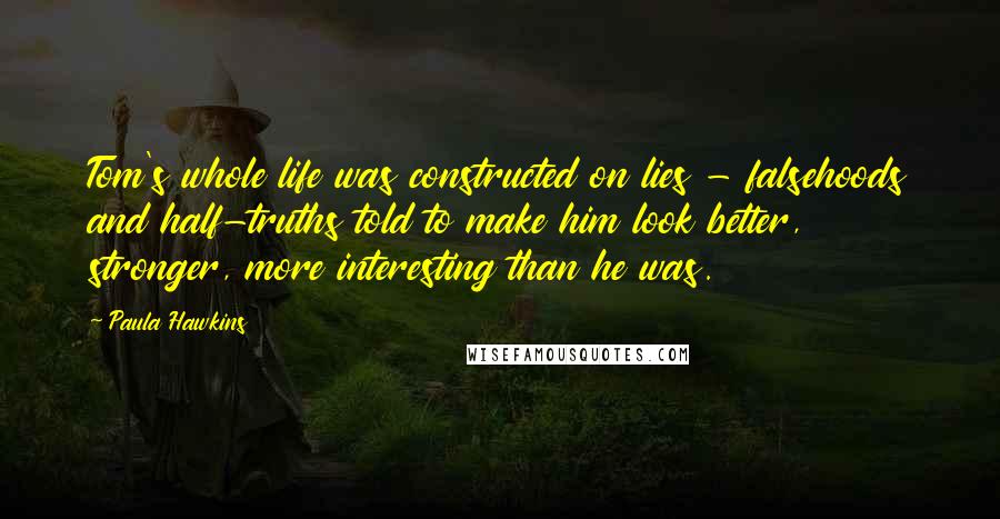 Paula Hawkins Quotes: Tom's whole life was constructed on lies - falsehoods and half-truths told to make him look better, stronger, more interesting than he was.