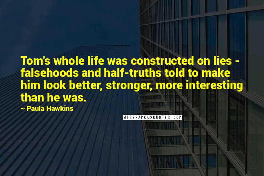 Paula Hawkins Quotes: Tom's whole life was constructed on lies - falsehoods and half-truths told to make him look better, stronger, more interesting than he was.