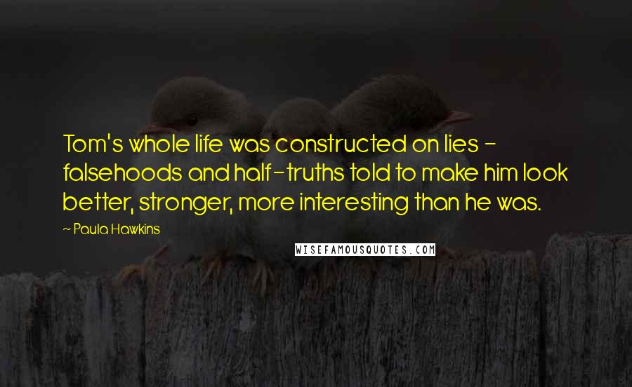 Paula Hawkins Quotes: Tom's whole life was constructed on lies - falsehoods and half-truths told to make him look better, stronger, more interesting than he was.