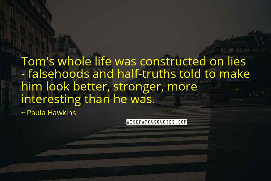 Paula Hawkins Quotes: Tom's whole life was constructed on lies - falsehoods and half-truths told to make him look better, stronger, more interesting than he was.