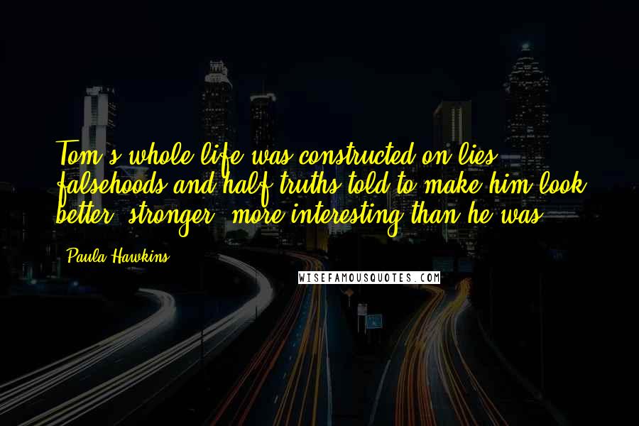 Paula Hawkins Quotes: Tom's whole life was constructed on lies - falsehoods and half-truths told to make him look better, stronger, more interesting than he was.