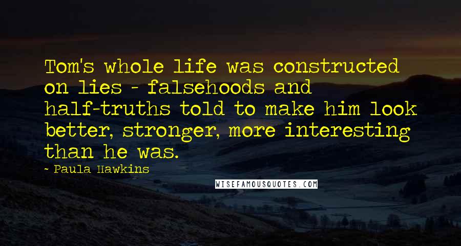 Paula Hawkins Quotes: Tom's whole life was constructed on lies - falsehoods and half-truths told to make him look better, stronger, more interesting than he was.