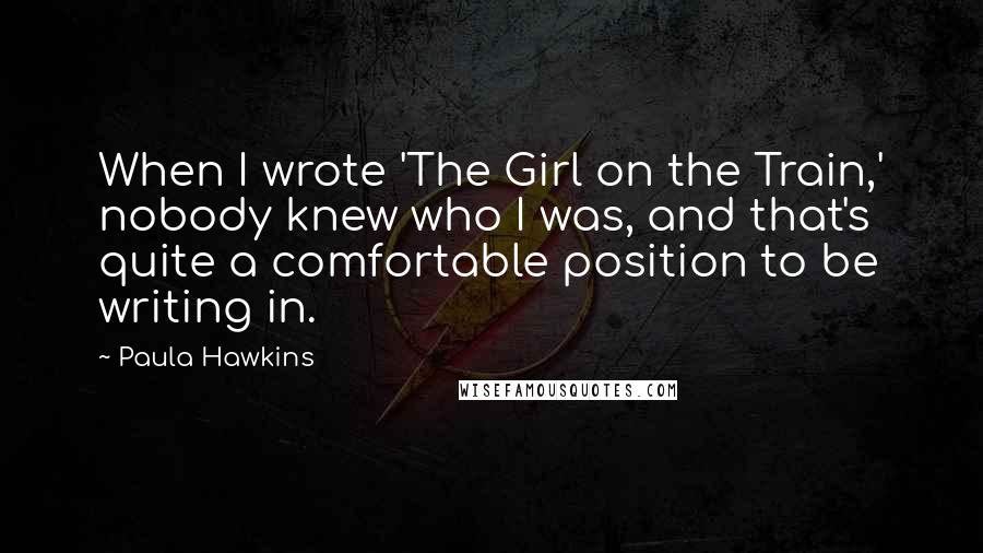 Paula Hawkins Quotes: When I wrote 'The Girl on the Train,' nobody knew who I was, and that's quite a comfortable position to be writing in.