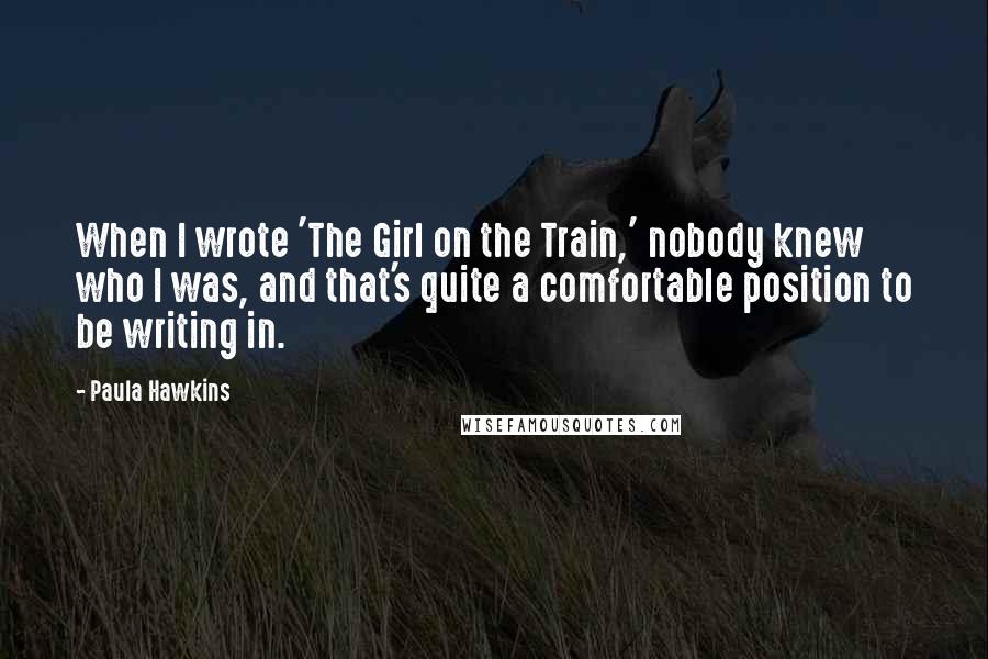 Paula Hawkins Quotes: When I wrote 'The Girl on the Train,' nobody knew who I was, and that's quite a comfortable position to be writing in.