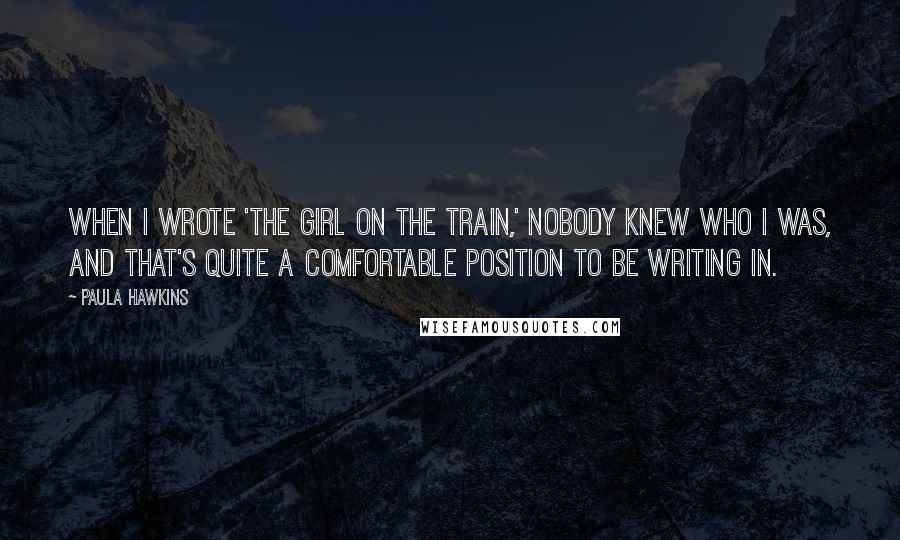 Paula Hawkins Quotes: When I wrote 'The Girl on the Train,' nobody knew who I was, and that's quite a comfortable position to be writing in.