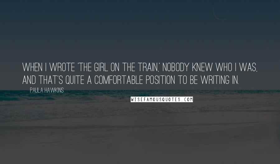 Paula Hawkins Quotes: When I wrote 'The Girl on the Train,' nobody knew who I was, and that's quite a comfortable position to be writing in.