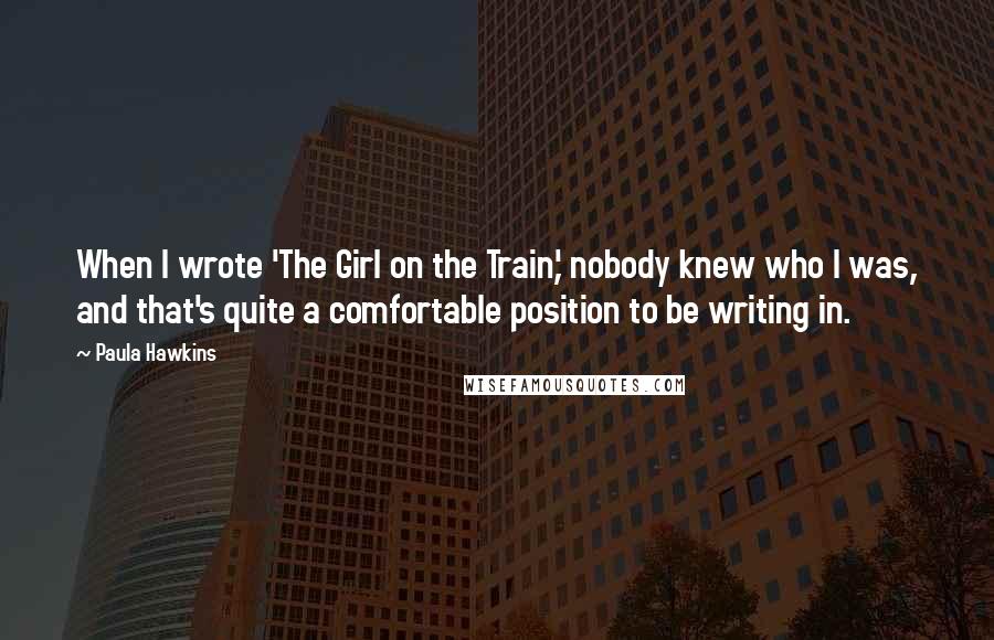 Paula Hawkins Quotes: When I wrote 'The Girl on the Train,' nobody knew who I was, and that's quite a comfortable position to be writing in.