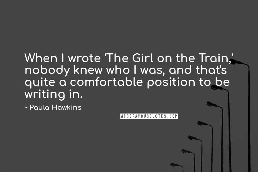 Paula Hawkins Quotes: When I wrote 'The Girl on the Train,' nobody knew who I was, and that's quite a comfortable position to be writing in.