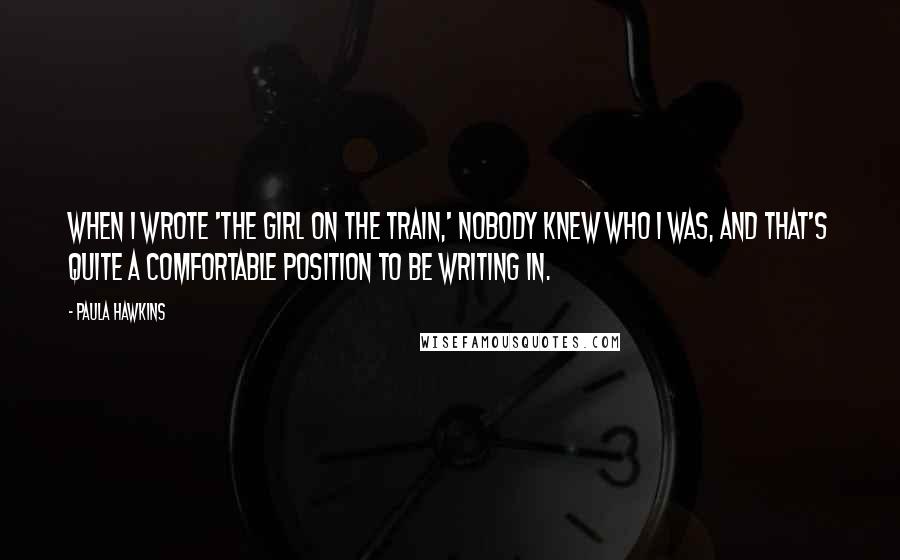 Paula Hawkins Quotes: When I wrote 'The Girl on the Train,' nobody knew who I was, and that's quite a comfortable position to be writing in.