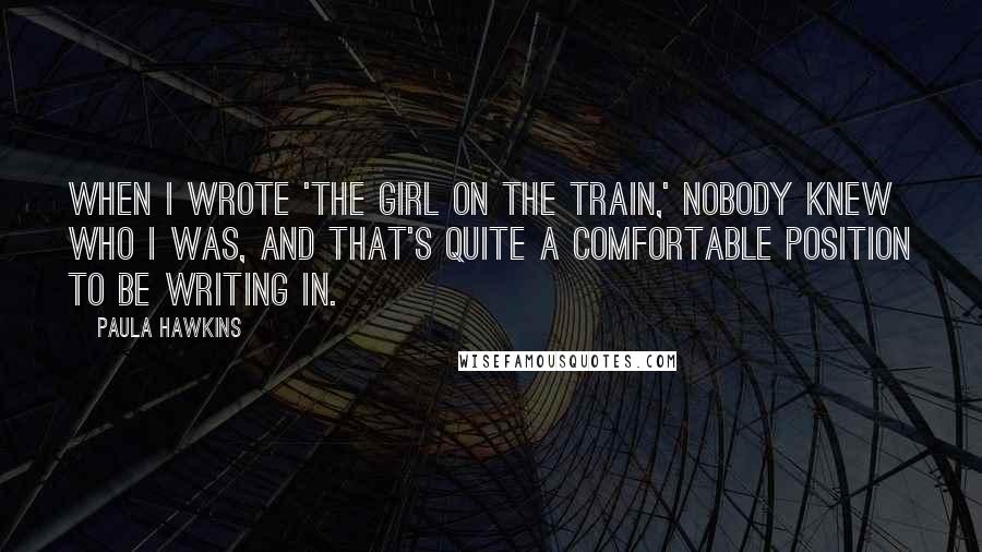 Paula Hawkins Quotes: When I wrote 'The Girl on the Train,' nobody knew who I was, and that's quite a comfortable position to be writing in.