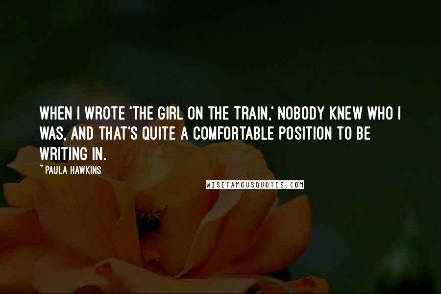 Paula Hawkins Quotes: When I wrote 'The Girl on the Train,' nobody knew who I was, and that's quite a comfortable position to be writing in.