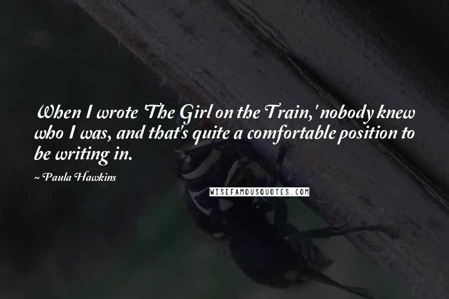 Paula Hawkins Quotes: When I wrote 'The Girl on the Train,' nobody knew who I was, and that's quite a comfortable position to be writing in.