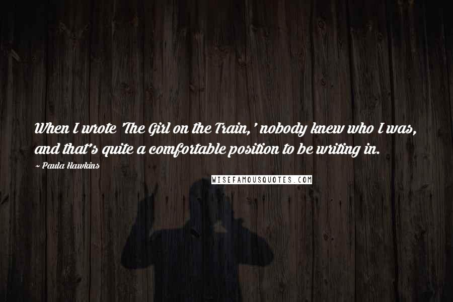 Paula Hawkins Quotes: When I wrote 'The Girl on the Train,' nobody knew who I was, and that's quite a comfortable position to be writing in.