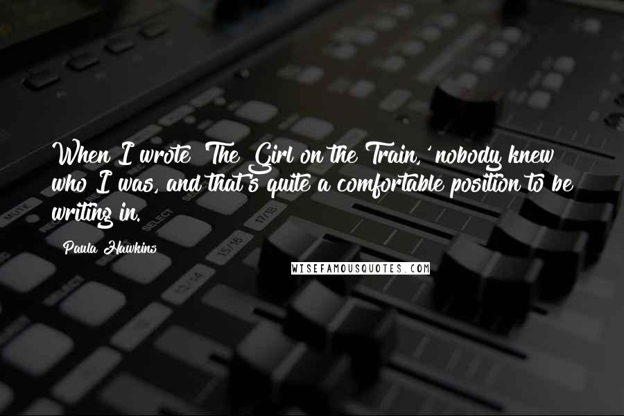 Paula Hawkins Quotes: When I wrote 'The Girl on the Train,' nobody knew who I was, and that's quite a comfortable position to be writing in.