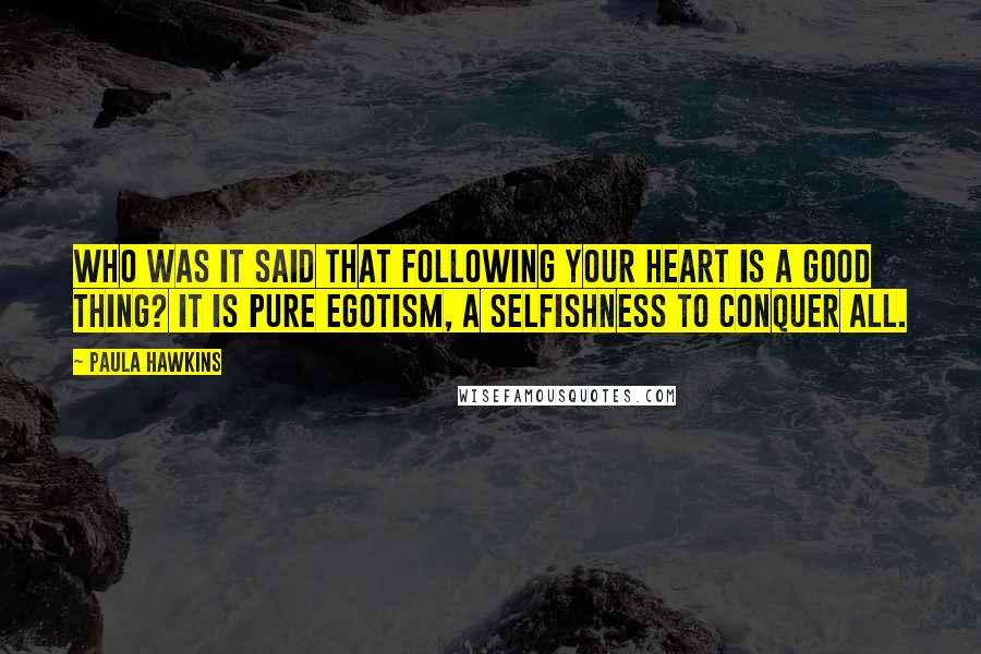 Paula Hawkins Quotes: Who was it said that following your heart is a good thing? It is pure egotism, a selfishness to conquer all.