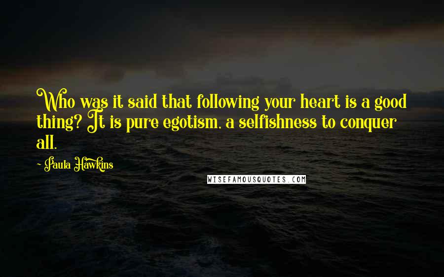 Paula Hawkins Quotes: Who was it said that following your heart is a good thing? It is pure egotism, a selfishness to conquer all.