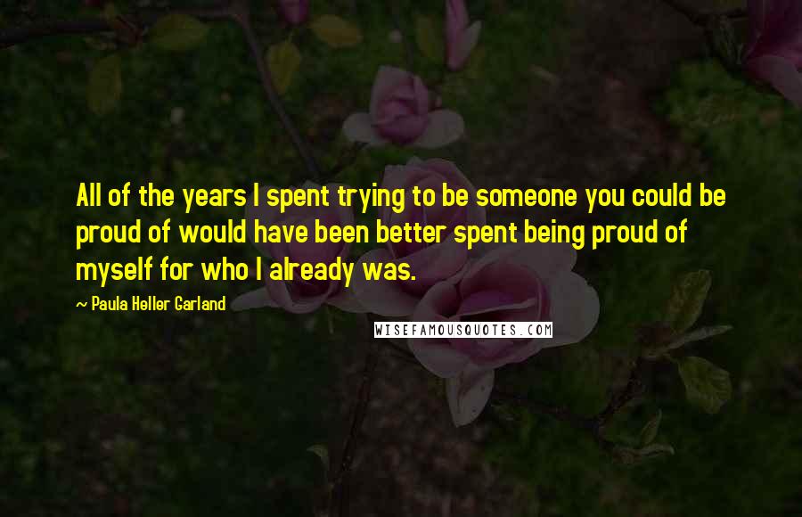 Paula Heller Garland Quotes: All of the years I spent trying to be someone you could be proud of would have been better spent being proud of myself for who I already was.