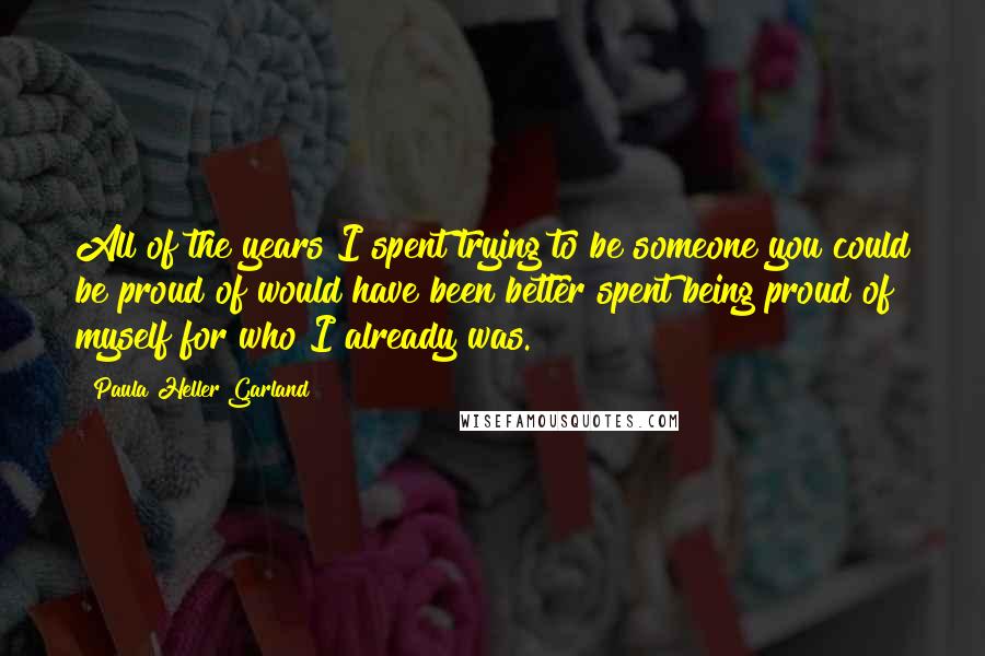 Paula Heller Garland Quotes: All of the years I spent trying to be someone you could be proud of would have been better spent being proud of myself for who I already was.