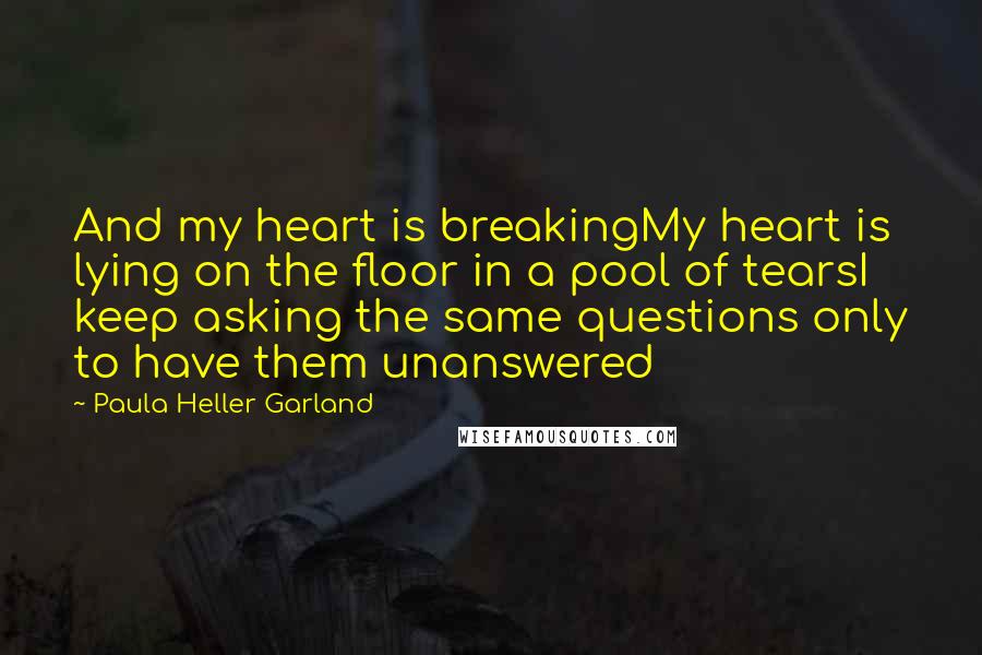 Paula Heller Garland Quotes: And my heart is breakingMy heart is lying on the floor in a pool of tearsI keep asking the same questions only to have them unanswered