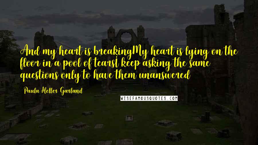 Paula Heller Garland Quotes: And my heart is breakingMy heart is lying on the floor in a pool of tearsI keep asking the same questions only to have them unanswered