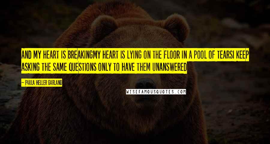 Paula Heller Garland Quotes: And my heart is breakingMy heart is lying on the floor in a pool of tearsI keep asking the same questions only to have them unanswered