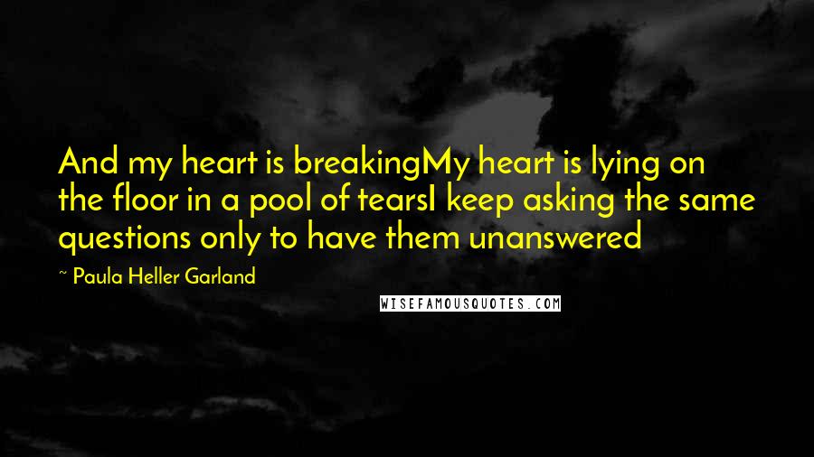 Paula Heller Garland Quotes: And my heart is breakingMy heart is lying on the floor in a pool of tearsI keep asking the same questions only to have them unanswered